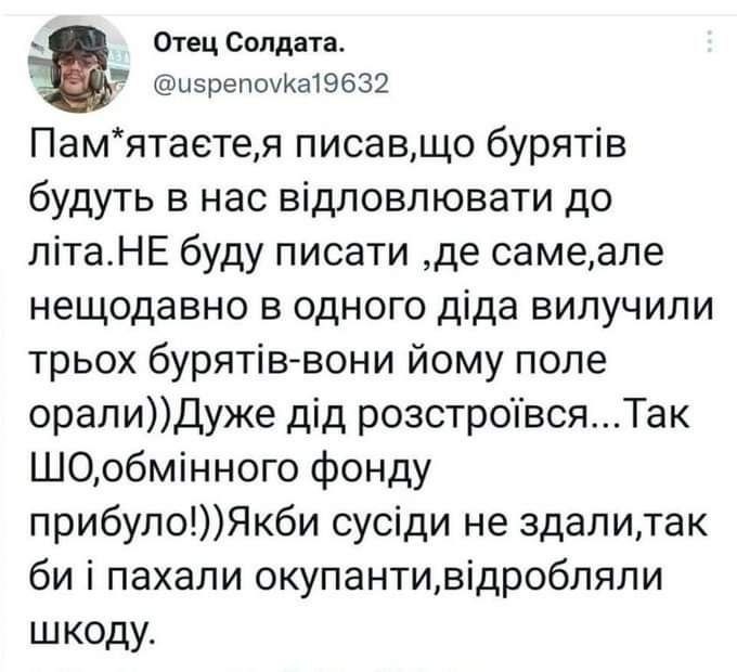 Отец Солдата. @uspenovka19632 Пам*ятаєте,я писав,що бурятів будуть в нас відловлювати до літа.НЕ буду писати ,де саме,але нещодавно в одного діда вилучили трьох бурятів-вони йому поле орали))Дуже дід розстроївся... Так ШО,обмінного фонду прибуло!)) Якби сусіди не здали,так би і пахали окупанти,відробляли шкоду.