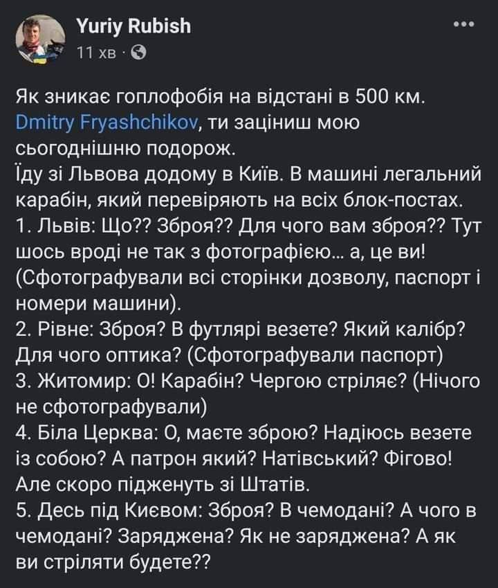 Yuriy Rubish 11 хв &bull; &bull;&bull; Як зникає гоплофобія на відстані в 500 км. Dmitry Fryashchikov, ти заціниш мою сьогоднішню подорож. Їду зі Львова додому в Київ. В машині легальний карабін, який перевіряють на всіх блок-постах. 1. Львів: Що?? Зброя?? Для чого вам зброя?? Тут шось вроді не так з фотографією... а, це ви! (Сфотографували всі сторінки дозволу, паспорт і номери машини). 2. Рівне: Зброя? В футлярі везете? Який калібр? Для чого оптика? (Сфотографували паспорт) 3. Житомир: О! Карабін? Чергою стріляє? (Нічого не сфотографували) 4. Біла Церква: О, маєте зброю? Надіюсь везете із собою? А патрон який? Натівський? Фігово! Але скоро підженуть зі Штатів. 5. Десь під Києвом: Зброя? В чемодані? А чого в чемодані? Заряджена? Як не заряджена? А як ви стріляти будете??