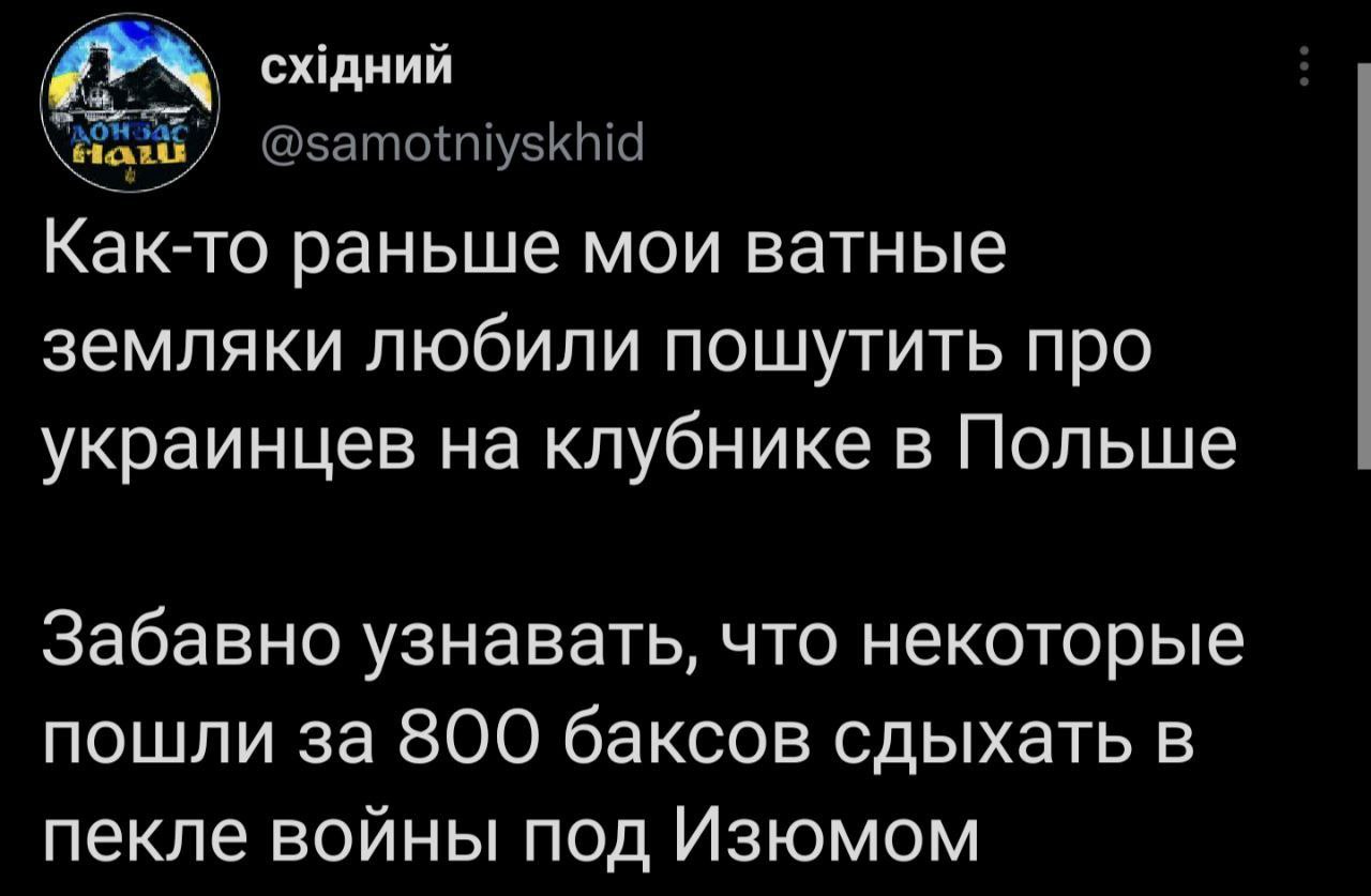 східний HaTu @samotniyskhid Как-то раньше мои ватные земляки любили пошутить про украинцев на клубнике в Польше Забавно узнавать, что некоторые пошли за 800 баксов сдыхать в пекле войны под Изюмом