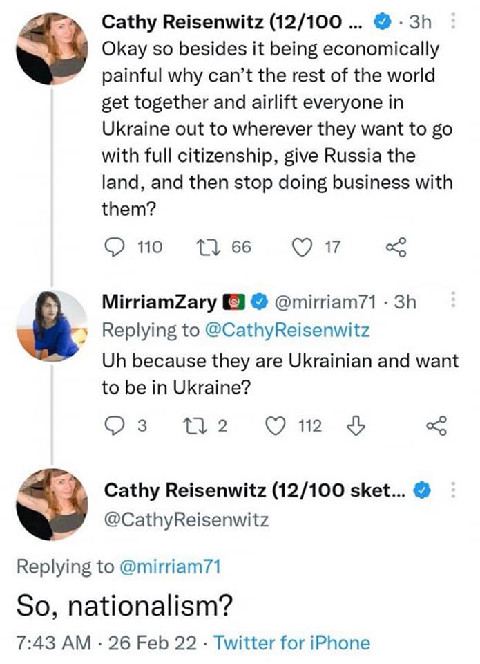 Cathy Reisenwitz (12/100 ... &bull; &bull; 3h Okay so besides it being economically painful why can't the rest of the world get together and airlift everyone in Ukraine out to wherever they want to go with full citizenship, give Russia the land, and then stop doing business with them? 110 17 66 17 MiriamZary 00 @mirriam71 &bull; 3h Replying to @CathyReisenwitz Uh because they are Ukrainian and want to be in Ukraine? 03 17 2 О 112 Д Cathy Reisenwitz (12/100 sket... & @CathyReisenwitz Replying to @mirriam71 So, nationalism? 7:43 AM &bull; 26 Feb 22 &bull; Twitter for iPhone