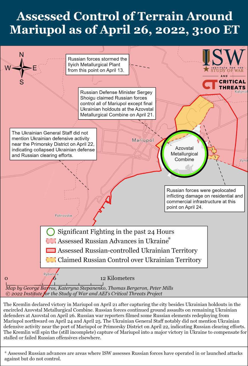 W Assessed Control of Terrain Around Mariupol as of April 26, 2022, 3:00 ET E Russian forces stormed the Ilyich Metallurgical Plant from this point on April 13 S ISW STATUTE FOR THE TUDY OF WAI AND CRITICAL CT THREATS Kalyniv Russian Defense Minister Sergey Shoigu claimed Russian forces control all of Mariupol except final Ukrainian holdouts at the Azovstal Metallurgical Combine on April 21. The Ukrainian General Staff did not mention Ukrainian defensive activity near the Primorsky District on April 22, indicating collapsed Ukrainian defense and Russian clearing efforts. Mariupol Azovstal Metallurgical Combine Vync Russian forces were geolocated inflicting damage on residential and commercial infrastructure at this point on April 24. Pokrovske Significant Fighting in the past 24 Hours COT Assessed Russian Advances in Ukraine* Assessed Russian-controlled Ukrainian Territory Claimed Russian Control over Ukrainian Territory Rybats: 12 Kilometers Map by George Barros, Kateryna Stepanenko, Thomas Bergeron, Peter Mills &copy; 2022 Institute for the Study of War and AEl's Critical Threats Project The Kremlin declared victory in Mariupol on April 21 after capturing the city besides Ukrainian holdouts in the encircled Azovstal Metallurgical Combine. Russian forces continued ground assaults on remaining Ukrainian defenders at Azovstal on April 26. Russian war reporters filmed some Russian elements redeploying from Mariupol northward on April 24 and April 25. The Ukrainian General Staff notably did not mention Ukrainian defensive activity near the port of Mariupol or Primorsky District on April 22, indicating Russian clearing efforts. The Kremlin will spin the (still incomplete) capture of Mariupol into a major victory in Ukraine to compensate for stalled or failed Russian offensives elsewhere. * Assessed Russian advances are areas where ISW assesses Russian forces have operated in or launched attacks against but do not control.