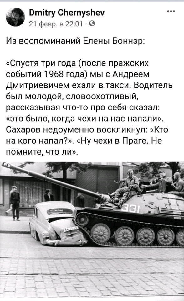 Dmitry Chernyshev 21 февр. в 22:01 &bull; 0 Из воспоминаний Елены Боннэр: &laquo;Спустя три года (после пражских событий 1968 года) мы с Андреем Дмитриевичем ехали в такси. Водитель был молодой, словоохотливый, рассказывая что-то про себя сказал: &laquo;это было, когда чехи на нас напали&raquo;. Сахаров недоуменно воскликнул: &laquo;Кто на кого напал?&raquo;. &laquo;Ну чехи в Праге. Не помните, что ли&raquo;.