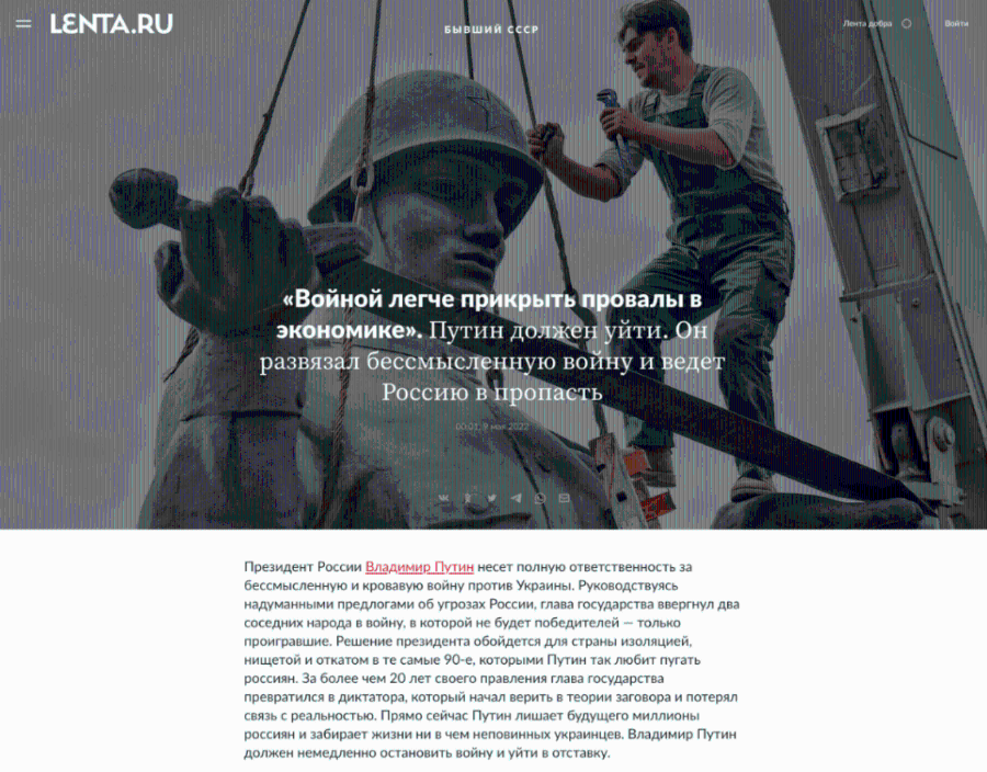 = LENTA.RU Лента добра Войти БЫВШИЙ СССР &laquo;Bornon nerye npuKpbITb npoBaAbI B экономике&raquo;. Путин должен уйти. Он развязал бессмысленную войну и ведет Россию в пропасть 00:01. 9 мая 2022 Президент России Владимир Путин несет полную ответственность за бессмысленную и кровавую войну против Украины. Руководствуясь надуманными предлогами об угрозах России, глава государства ввергнул два соседних народа в войну, в которой не будет победителей &mdash; только проигравшие. Решение президента обойдется для страны изоляцией, нищетой и откатом в те самые 90-е, которыми Путин так любит пугать россиян. За более чем 20 лет своего правления глава государства превратился в диктатора, который начал верить в теории заговора и потерял связь с реальностью. Прямо сейчас Путин лишает будущего миллионы россиян и забирает жизни ни в чем неповинных украинцев. Владимир Путин должен немедленно остановить войну и уйти в отставку.