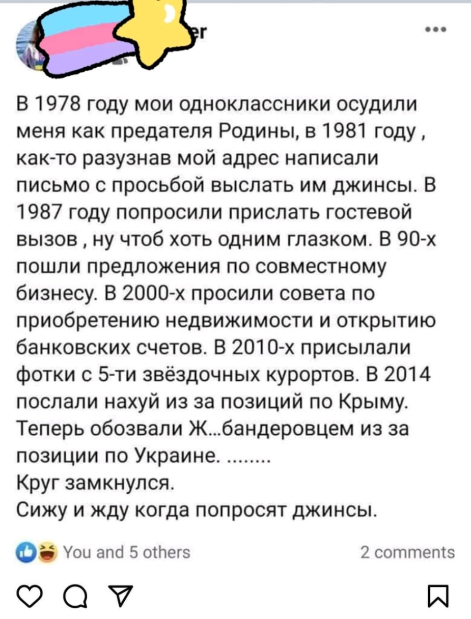 &bull;&bull;&bull; В 1978 году мои одноклассники осудили меня как предателя Родины, в 1981 году, как-то разузнав мой адрес написали письмо с просьбой выслать им джинсы. В 1987 году попросили прислать гостевой вызов, ну чтоб хоть одним глазком. В 90-х пошли предложения по совместному бизнесу. В 2000-х просили совета по приобретению недвижимости и открытию банковских счетов. В 2010-х присылали фотки с 5-ти звёздочных курортов. В 2014 послали нахуй из за позиций по Крыму. Теперь обозвали Ж...бандеровцем из за позиции по Украине. ........ Круг замкнулся. Сижу и жду когда попросят джинсы. You and 5 others 2 comments V