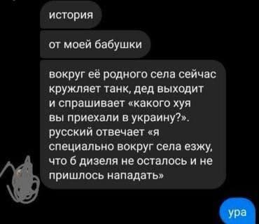 история от моей бабушки вокруг её родного села сейчас кружляет танк, дед выходит и спрашивает &laquo;какого хуя вы приехали в украину?&raquo;. русский отвечает &laquo;я специально вокруг села езжу, что б дизеля не осталось и не пришлось нападать&raquo; ура
