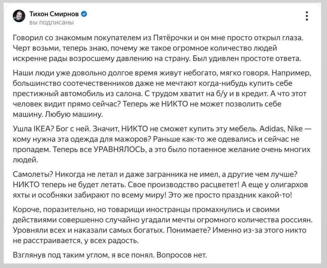 Тихон Смирнов вы подписаны Говорил со знакомым покупателем из Пятёрочки и он мне просто открыл глаза. Черт возьми, теперь знаю, почему же такое огромное количество людей искренне рады возросшему давлению на страну. Был удивлен простоте ответа. Наши люди уже довольно долгое время живут небогато, мягко говоря. Например, большинство соотечественников даже не мечтают когда-нибудь купить себе престижный автомобиль из салона. С трудом хватит на б/у и в кредит. А что этот человек видит прямо сейчас? Теперь же НИКТО не может позволить себе машину. Любую машину. Ушла ІКЕА? Бог с ней. Значит, НИКТО не сможет купить эту мебель. Adidas, Nike - кому нужна эта одежда для мажоров? Раньше как-то же одевались и сейчас не пропадем. Теперь все УРАВНЯЛОСЬ, а это было потаенное желание очень многих людей. Самолеты? Никогда не летал и даже загранника не имел, а другие чем лучше? НИКТО теперь не будет летать. Свое производство расцветет! А еще у олигархов яхты и особняки забирают по всему миру! Это же просто праздник какой-то! Короче, поразительно, но товарищи иностранцы промахнулись и своими действиями совершенно случайно угадали мечты огромного количества россиян. Уровняли всех и наказали самых богатых. Понимаете? Именно из-за этого никто не расстраивается, у всех радость. Взглянув под таким углом, я все понял. Вопросов нет.