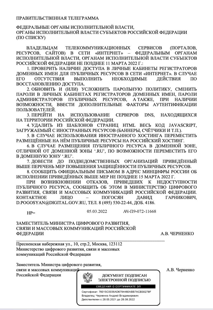 ПРАВИТЕЛЬСТВЕННАЯ ТЕЛЕГРАММА ФЕДЕРАЛЬНЫЕ ОРГАНЫ ИСПОЛНИТЕЛЬНОЙ ВЛАСТИ, ОРГАНЫ ИСПОЛНИТЕЛЬНОЙ ВЛАСТИ СУБЪЕКТОВ РОССИЙСКОЙ ФЕДЕРАЦИИ (ПО СПИСКУ) ВЛАДЕЛЬЦАМ ТЕЛЕКОММУНИКАЦИОННЫХ СЕРВИСОВ (ПОРТАЛОВ, РЕСУРСОВ, САЙТОВ) В СЕТИ &laquo;ИНТЕРНЕТ&raquo; - ФЕДЕРАЛЬНЫМ ОРГАНАМ ИСПОЛНИТЕЛЬНОЙ ВЛАСТИ, ОРГАНАМ ИСПОЛНИТЕЛЬНОЙ ВЛАСТИ СУБЪЕКТОВ РОССИЙСКОЙ ФЕДЕРАЦИИ НЕ ПОЗДНЕЕ 11 МАРТА 2022 Г.: 1. ПРОВЕРИТЬ НАЛИЧИЕ ДОСТУПА В ЛИЧНЫЕ КАБИНЕТЫ РЕГИСТРАТОРОВ ДОМЕННЫХ ИМЕН ДЛЯ ПУБЛИЧНЫХ РЕСУРСОВ В СЕТИ &laquo;ИНТЕРНЕТ&raquo;. В СЛУЧАЕ ЕГО ОТСУТСТВИЯ выполнить НЕОБХОДИМЫЕ ДЕЙСТВИЯ ПО ВОССТАНОВЛЕНИЮ ДОСТУПА. 2. ОБНОВИТЬ И (ИЛИ) УСЛОЖНИТЬ ПАРОЛЬНУЮ ПОЛИТИКУ, СМЕНИТЬ ПАРОЛИ В ЛИЧНЫХ КАБИНЕТАХ РЕГИСТРАТОРОВ ДОМЕННЫХ ИМЕН, ПАРОЛИ АДМИНИСТРАТОРОВ ПУБЛИЧНЫХ РЕСУРСОВ, АТАКЖЕ, ПРИ НАЛИЧИИ возможности, &bull; ВВЕСТИ ДОПОЛНИТЕЛЬНЫЕ ФАКТОРЫ АУТЕНТИФИКАЦИИ ПОЛЬЗОВАТЕЛЕЙ. 3. ПЕРЕЙТИ НА ИСПОЛЬЗОВАНИЕ СЕРВЕРОВ DNS, НАХОДЯЩИХСЯ НА ТЕРРИТОРИИ РОССИЙСКОЙ ФЕДЕРАЦИИ. 4. УДАЛИТЬ ИЗ ШАБЛОНОВ СТРАНИЦ НТМ ВЕСЬ КОД JAVASCRIPT, ЗАГРУЖАЕМЫЙ С ИНОСТРАННЫХ РЕСУРСОВ (БАННЕРЫ, СЧЁТЧИКИ И Т.П.). 5. В СЛУЧАЕ ИСПОЛЬЗОВАНИЯ ИНОСТРАННОГО ХОСТИНГА ПЕРЕМЕСТИТЬ РАЗМЕЩЁННЫЕ НА НЁМ ПУБЛИЧНЫЕ РЕСУРСЫ НА РОССИЙСКИЙ ХОСТИНГ. 6. В СЛУЧАЕ РАЗМЕЩЕНИЯ ПУБЛИЧНОГО РЕСУРСА В ДОМЕННОЙ ЗОНЕ, ОТЛИЧНОЙ ОТ ДОМЕННОЙ ЗОНЫ 'RU', ПО ВОЗМОЖНОСТИ ПЕРЕМЕСТИТЬ ЕГО В ДОМЕННУЮ ЗОНУ 'RU'. 7. ДОВЕСТИ ДО ПОДВЕДОМСТВЕННЫХ ОРГАНИЗАЦИЙ ПРИВЕДЁННЫЙ ВЫШЕ ПЕРЕЧЕНЬ МЕР ПОВЫШЕНИЯ ЗАЩИЩЁННОСТИ ПУБЛИЧНЫХ РЕСУРСОВ. 8. СООБЩИТЬ ОФИЦИАЛЬНЫМ ПИСЬМОМ В АДРЕС МИНЦИФРЫ РОССИИ ОБ ИСПОЛНЕНИИ ПРИВЕДЁННЫХ ВЫШЕ МЕР НЕ ПОЗДНЕЕ 15 МАРТА 2022 Г. ПРИ ВОЗНИКНОВЕНИИ ОТКАЗОВ, ПРИВЕДШИХ К НЕДОСТУПНОСТИ ПУБЛИЧНОГО РЕСУРСА, СООБЩИТЬ ОБ ЭТОМ В МИНИСТЕРСТВО ЦИФРОВОГО РАЗВИТИЯ, СВЯЗИ И МАССОВЫХ КОММУНИКАЦИИ РОССИЙСКОЙ ФЕДЕРАЦИИ. КОНТАКТНОЕ ЛИЦО погосян ДАВИД D.POGOSYAN@DIGITAL.GOV.RU, TEJ. 8 (495) 530-22-44, ДОБ. 4186. ГАРНИКОВИЧ, HP= 05.03.2022 АЧ-П9-072-11668 ЗАМЕСТИТЕЛЬ МИНИСТРА ЦИФРОВОГО РАЗВИТИЯ, СВЯЗИ И МАССОВЫХ КОММУНИКАЦИЙ РОССИЙСКОЙ ФЕДЕРАЦИИ Пресненская набережная ул., 10, стр.2, Москва, 123112 Министерство цифрового развития, связи и массовых коммуникаций Российской Федерации А.В. ЧЕРНЕНКО Заместитель Министра цифрового развития, связи и массовых коммуникаций Российской Федерации А.В. Черненко ДОКУМЕНТ ПОДПИСАН ЭЛЕКТРОННОЙ ПОДПИСЬЮ СВЕДЕНИЯ О СЕРТИФИКАТЕ ЭПИ Сертификат: 76015C0036AD6794460ABB7ACB30278F аделец: Черненко Андрей Владимиров Аствителен с 28.05.2021 до 28.08.20