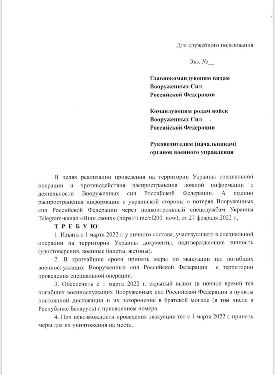 Для служебного пользования Экз. N&ordm; Главнокомандующим видам Вооруженных Сил Российской Федерации Командующим родам войск Вооруженных Сил &bull; Российской Федерации Руководителям (начальникам) органов военного управления В целях реализации проведения на территории Украины специальной операции и противодействия распространения ложной информации о деятельности Вооруженных сил Российской Федерации. А именно распространения информации с украинской стороны о потерях Вооруженных сил Российской Федерации через подконтрольный спецслужбам Украины Telegram-канал &laquo;Ищи своих&raquo; (https://t.me/rf200_now), от 27 февраля 2022 г., ТРЕБУЮ: 1. Изъять с 1 марта 2022 г. у личного состава, участвующего в специальной операции на территории Украины документы, подтверждающие личность (удостоверения, военные билеты, жетоны). 2. В кратчайшие сроки принять меры по эвакуации тел погибших военнослужащих Вооруженных сил Российской Федерации с территории проведения специальной операции. 3. Обеспечить с 1 марта 2022 г. скрытый вывоз (в ночное время) тел погибших военнослужащих Вооруженных сил Российской Федерации в пункты постоянной дислокации и их захоронение в братской могиле (в том числе в Республике Беларусь) с присвоением номера. 4. При невозможности проведения эвакуации тел с 1 марта 2022 г. принять меры для их уничтожения на месте.