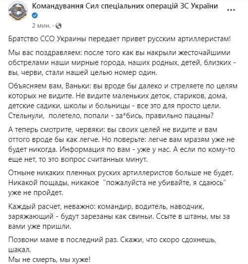 Командування Сил спеціальних операцій ЗС України 2 мин. &bull; &copy; Братство ССО Украины передает привет русским артиллеристам! Мы вас поздравляем: после того как вы накрыли жесточайшими обстрелами наши мирные города, наших родных, детей, близких - вы, черви, стали нашей целью номер один. Объясняем вам, Ваньки: вы вроде бы далеко и стреляете по целям которых не видите. Не видите маленьких деток, стариков, дома, детские садики, школы и больницы - все это для просто цели. Стельнули, полетело, попали - за*бись, правильно пацаны? А теперь смотрите, червяки: вы своих целей не видите и вам оттого вроде бы как легче. Но поверьте: легче вам мразям уже не будет никогда. Информация по вам - уже у нас. А если по кому-то еще нет, то это вопрос считанных минут. Отныне никаких пленных руских артиллеристов больше не будет. Никакой пощады, никакое "пожалуйста не убивайте, я сдаюсь" уже не пройдет. Каждый расчет, неважно: командир, водитель, наводчик, заряжающий - будут зарезаны как свиньи. Ссыте в штаны, мы за вами уже пришли. Позвони маме в последний раз. Скажи, что скоро сдохнешь, шакал. Мы не смерть, мы хуже!