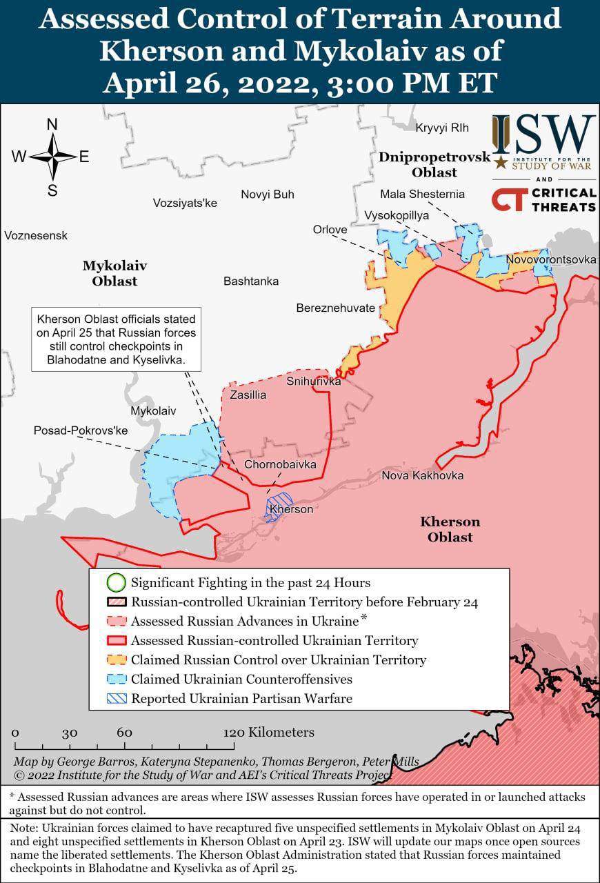 W Assessed Control of Terrain Around Kherson and Mykolaiv as of April 26, 2022, 3:00 PM ET N S Novyi Buh Vozsiyats'ke Kryvyi RIh ISW Dnipropetrovsk * STUDY OF WAR Oblast AND Mala Shesternia CRITICAL CT THREAS Vysokopillya Voznesensk Orlove Novovorontsovka Mykolaiv Oblast Kherson Oblast officials stated on April 25 that Russian forces still control checkpoints in Blahodatne and Kyselivka. Mykolaiv Bashtanka Bereznehuvate Snihurivka Zasillia Posad-Pokrovs ke Chornobaivka Cherson Nova Kakhovka Kherson Oblast Significant Fighting in the past 24 Hours Russian-controlled Ukrainian Territory before February 24 CU Assessed Russian Advances in Ukraine* Assessed Russian-controlled Ukrainian Territory 2 Claimed Russian Control over Ukrainian Territory C2 Claimed Ukrainian Counteroffensives AV Reported Ukrainian Partisan Warfare 30 60 120 Kilometers Map by George Barros, Kateryna Stepanenko, Thomas Bergeron, Peter Mills &copy; 2022 Institute for the Study of War and AEI's Critical Threats Projec * Assessed Russian advances are areas where ISW assesses Russian forces have operated in or launched attacks against but do not control. Note: Ukrainian forces claimed to have recaptured five unspecified settlements in Mykolaiv Oblast on April 24 and eight unspecified settlements in Kherson Oblast on April 23. ISW will update our maps once open sources name the liberated settlements. The Kherson Oblast Administration stated that Russian forces maintained checkpoints in Blahodatne and Kyselivka as of April 25.