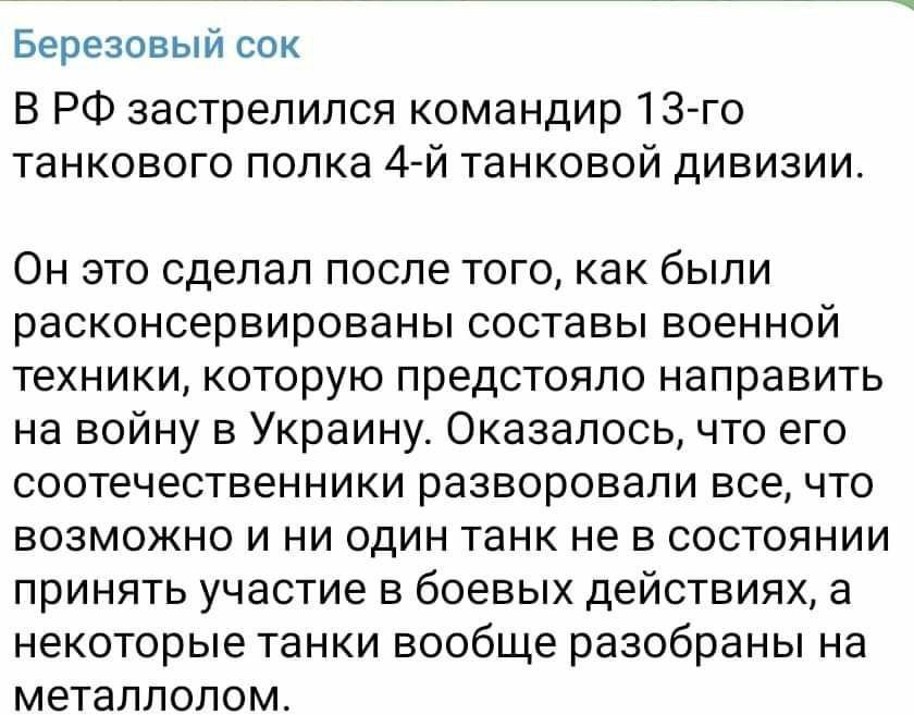 Березовый сок В РФ застрелился командир 13-го танкового полка 4-й танковой дивизии. Он это сделал после того, как были расконсервированы составы военной техники, которую предстояло направить на войну в Украину. Оказалось, что его соотечественники разворовали все, что возможно и ни один танк не в состоянии принять участие в боевых действиях, а некоторые танки вообще разобраны на металлолом.