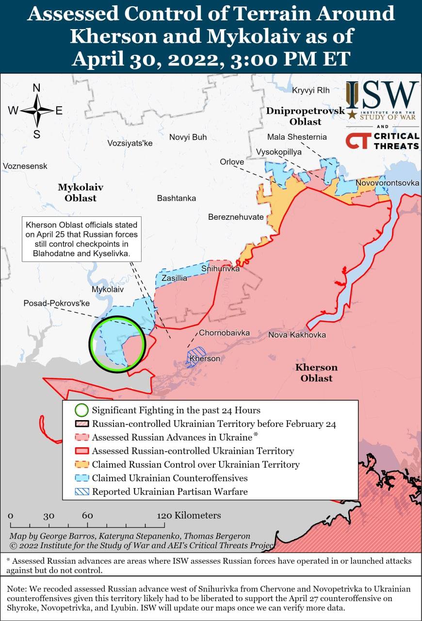 W N S Voznesensk Assessed Control of Terrain Around Kherson and Mykolaiv as of April 30, 2022, 3:00 PM ET Novyi Buh Vozsiyats'ke Kryvyi RIh ISW Dnipropetrovsk STUDY OF WAR Oblast AND Mala Shesternia CRITICAL CT THREATS Vysokopillya Orlove Novovorontsovka Mykolaiv Oblast Kherson Oblast officials stated on April 25 that Russian forces still control checkpoints in Blahodatne and Kyselivka. Mykolaiv Bashtanka Bereznehuvate ShihyriVka Zasillia Posad-Pokrovs'ke , Chornobaivka Kherson Nova Kakhovka Kherson Oblast Significant Fighting in the past 24 Hours Russian-controlled Ukrainian Territory before February 24 22 Assessed Russian Advances in Ukraine* Assessed Russian-controlled Ukrainian Territory 2 Claimed Russian Control over Ukrainian Territory C7 Claimed Ukrainian Counteroffensives A Reported Ukrainian Partisan Warfare 30 60 120 Kilometers Map by George Barros, Kateryna Stepanenko, Thomas Bergeron &copy; 2022 Institute for the Study of War and AEI's Critical Threats Projec * Assessed Russian advances are areas where ISW assesses Russian forces have operated in or launched attacks against but do not control. Note: We recoded assessed Russian advance west of Snihurivka from Chervone and Novopetrivka to Ukrainian counteroffensives given this territory likely had to be liberated to support the April 27 counteroffensive on Shyroke, Novopetrivka, and Lyubin. ISW will update our maps once we can verify more data.