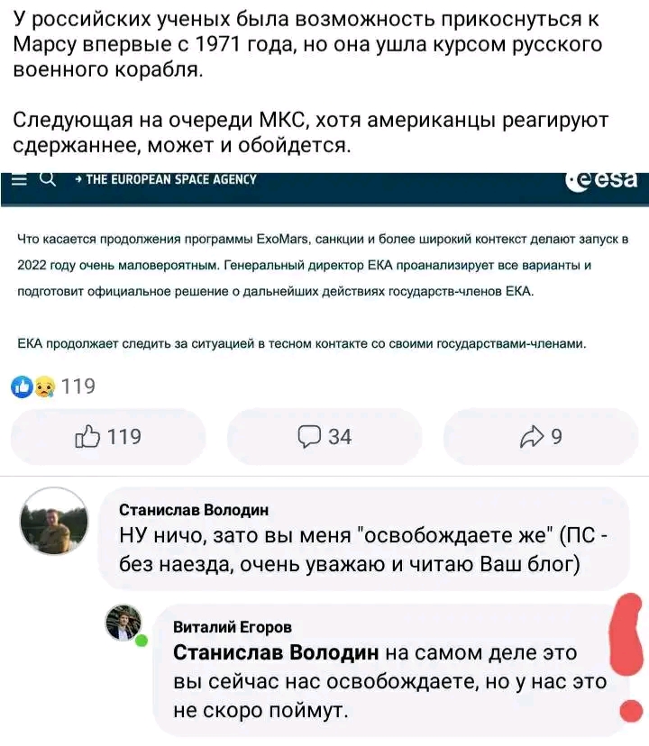У российских ученых была возможность прикоснуться к Марсу впервые с 1971 года, но она ушла курсом русского военного корабля. Следующая на очереди МКС, хотя американцы реагируют сдержаннее, может и обойдется. Q &rarr; THE EUROPEAN SPACE AGENCY &bull; easa Что касается продолжения программы ExoMars, санкции и более широкий контекст делают запуск в 2022 году очень маловероятным. Генеральный директор ЕКА проанализирует все варианты и подготовит официальное решение о дальнейших действиях государств-членов ЕКА. ЕКА продолжает следить за ситуацией в тесном контакте со своими государствами-членами. 63 119 119 34 Станислав Володин НУ ничо, зато вы меня "освобождаете же" (ПС- без наезда, очень уважаю и читаю Ваш блог) Виталий Егоров Станислав Володин на самом деле это вы сейчас нас освобождаете, но у нас это не скоро поймут.