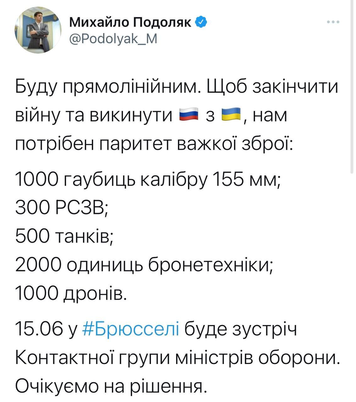 Михайло Подоляк & @Podolyak_M Буду прямолінійним. Щоб закінчити війну та викинути = 3 &mdash;, нам потрібен паритет важкої зброї: 1000 гаубиць калібру 155 мм; 300 РСЗВ; 500 танків; 2000 одиниць бронетехніки; 1000 дронів. 15.06 у #Брюсселі буде зустріч Контактної групи міністрів оборони. Очікуємо на рішення.