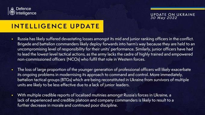 Defence Intelligence UPDATE ON UKRAINE 30 May 2022 INTELLIGENCE UPDATE &bull; Russia has likely suffered devastating losses amongst its mid and junior ranking officers in the conflict. Brigade and battalion commanders likely deploy forwards into harm's way because they are held to an uncompromising level of responsibility for their units performance. Similarly, junior officers have had to lead the lowest level tactical actions, as the army lacks the cadre of highly trained and empowered non-commissioned officers (NCOs) who fulfil that role in Western forces. &bull; The loss of large proportion of the younger generation of professional officers will likely exacerbate its ongoing problems in modernising its approach to command and control. More immediately, battalion tactical groups (BTGs which are being reconstituted in Ukraine trom survivors of multiple units are likely to be less effective due to a lack of junior leaders. &bull; With multiple credible reports of localised mutinies amongst Russia's forces in Ukraine, a lack of experienced and credible platoon and company commanders is likely to result to a further decrease in morale and continued poor discipline.