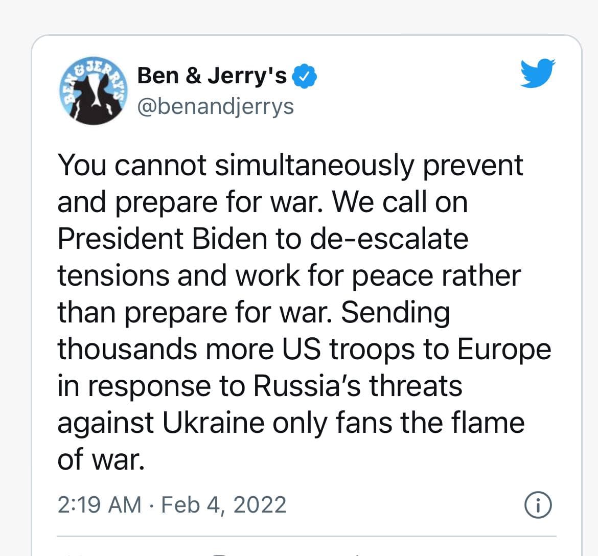 Ben & Jerry's & @benandjerrys You cannot simultaneously prevent and prepare for war. We call on President Biden to de-escalate tensions and work for peace rather than prepare for war. Sending thousands more US troops to Europe in response to Russia's threats against Ukraine only fans the flame of war. 2:19 AM &bull; Feb 4, 2022