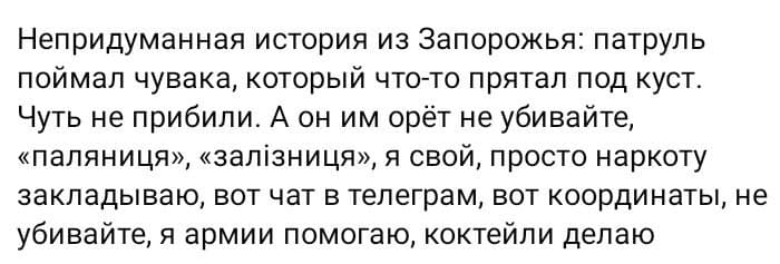 Непридуманная история из Запорожья: патруль поймал чувака, который что-то прятал под куст. Чуть не прибили. А он им орёт не убивайте, &laquo;паляниця&raquo;, &laquo;залізниця&raquo;, я свой, просто наркоту закладываю, вот чат в телеграм, вот координаты, не убивайте, я армии помогаю, коктейли делаю