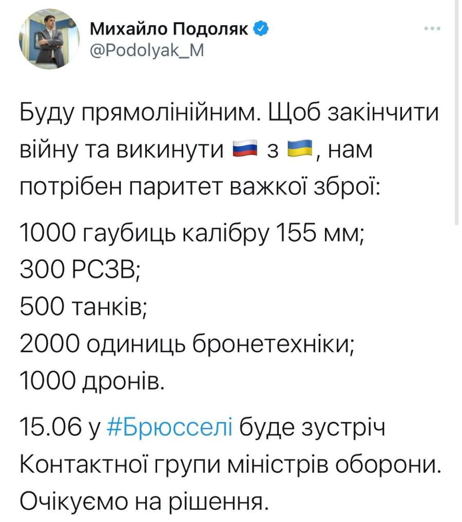 Михайло Подоляк & @Podolyak_M Буду прямолінійним. Щоб закінчити війну та викинути = 3 &mdash;, нам потрібен паритет важкої зброї: 1000 гаубиць калібру 155 мм; 300 РСЗВ; 500 танків; 2000 одиниць бронетехніки; 1000 дронів. 15.06 у #Брюсселі буде зустріч Контактної групи міністрів оборони. Очікуємо на рішення.