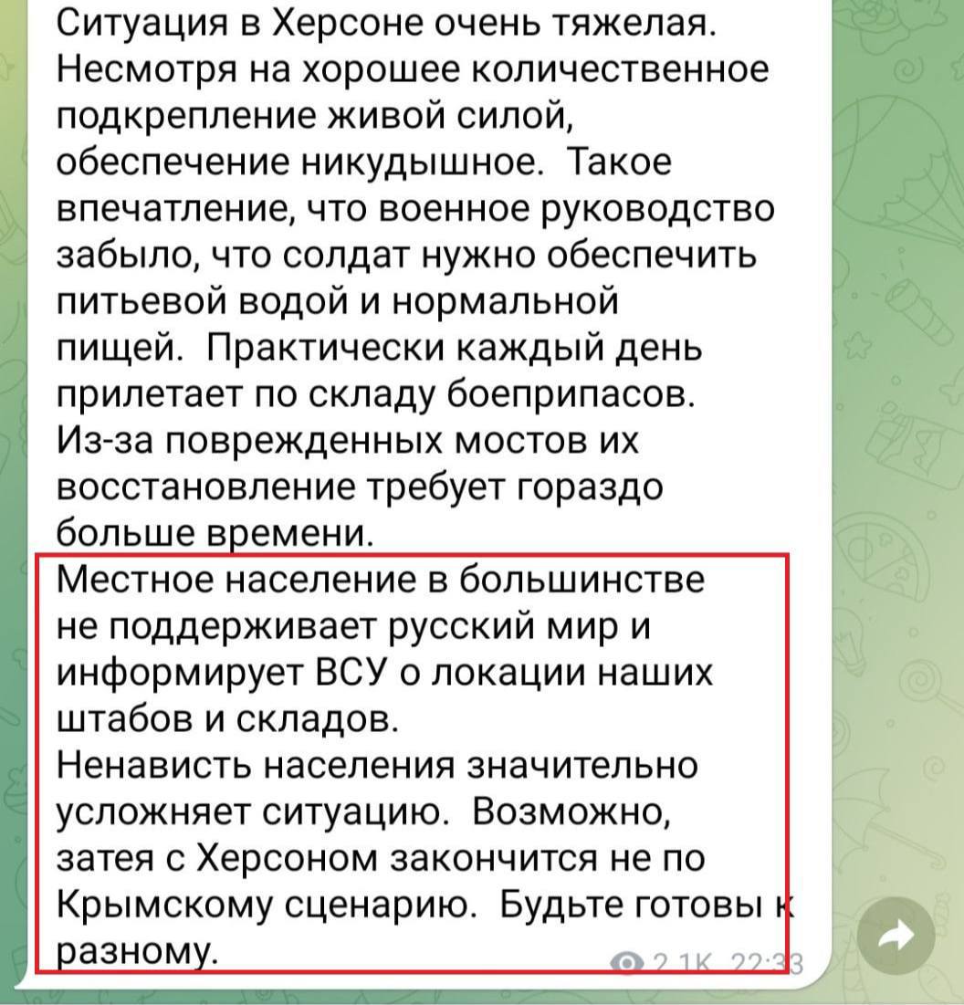 Ситуация в Херсоне очень тяжелая. Несмотря на хорошее количественное подкрепление живой силой, обеспечение никудышное. Такое впечатление, что военное руководство забыло, что солдат нужно обеспечить питьевой водой и нормальной пищей. Практически каждый день прилетает по складу боеприпасов. Из-за поврежденных мостов их восстановление требует гораздо больше времени. Местное население в большинстве не поддерживает русский мир и информирует ВСУ о локации наших штабов и складов. Ненависть населения значительно усложняет ситуацию. Возможно, затея с Херсоном закончится не по Крымскому сценарию. Будьте готовы к разному. 1К 22&bull;33
