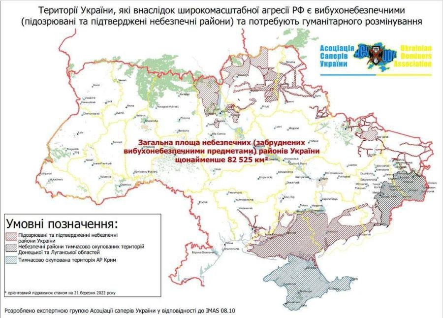 Території України, які внаслідок широкомасштабної агресії РФ є вибухонебезпечними (підозрювані та підтверджені небезпечні райони) та потребують гуманітарного розмінування Асоціація Саперів України Ukrainian Deminers ssociation Загальна площа небезпечних (забруднених &raquo;е вибухонебезпечними предметами) районів України щонайменше 82 525 км 2- Умовні позначення: &bull; Підозрювані та підтвердженні небезпечні райони України &bull; Небезпечні райони тимчасово окупованих територій Донецької та Луганської областей 2 Тимчасово окупована територія АР Крим &bull; орієнтовний підрахунок станом на 21 березня 2022 року Розроблено експертною групою Асоціації саперів України у відповідності до IMAS 08.10