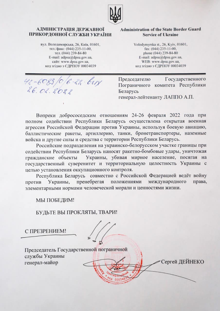 АДМІНІСТРАЦІЯ ДЕРЖАВНОЇ ПРИКОРДОННОЇ СЛУЖБИ УКРАЇНИ вул. Володимирська, 26, Київ, 01601, тел./факс: (044) 235-11-00, тел. (044) 239-84-80 E-mail: adpsu@dpsu.gov.ua. сайт: www.dpsu.gov.ua. код згідно з ЄДРПОУ 00034039 42-6083/0 6-22 вих 26.04.2022 Administration of the State Border Guard Service of Ukraine Volodymyrska st., 26, Kyiv, 01601, fax: (044) 235-11-00. phone (044) 239-84-80 E-mail: adpsu@dpsu.gov.ua, WEB: www.dpsu.gov.ua, код згідно з ЄДРПОУ 00034039 Председателю Пограничного комитета Государственного Республики беларусь генерал-лейтенанту ЛАППО А.П. Вопреки добрососедским отношениям 24-26 февраля 2022 года при полном содействии Республики Беларусь осуществлена открытая военная агрессия Российской Федерации против Украины, используя боевую авиацию, баллистические ракеты, артиллерию, танки, бронетранспортеры, наземные войска и другие силы и средства с территории Республики Беларусь. Российские подразделения на украинско-белорусском участке границы при содействии Республики Беларусь наносят ракетно-бомбовые удары, уничтожая гражданские объекты Украины, убивая мирное население, посягая на государственный суверенитет и территориальную целостность Украины с целью установления оккупационного контроля. Республика Беларусь совместно с Российской Федерацией ведёт войну против Украины, пренебрегая положениями международного права, элементарными нормами человеческой морали и ценностями жизни. МЫ ПОБЕДИМ! БУДЬТЕ ВЫ ПРОКЛЯТЫ, ТВАРИ! С ПРЕЗРЕНИЕМ! Председатель Государственной пограничной службы Украины генерал-майор &bull; Сергей ДЕЙНЕКО THINTY 00034039